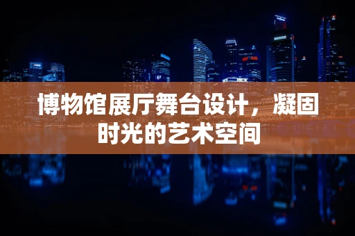 博物馆展厅舞台设计，凝固时光的艺术空间