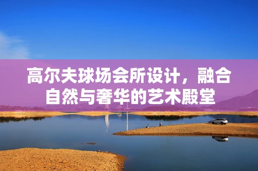 高尔夫球场会所设计，融合自然与奢华的艺术殿堂