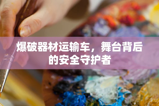 爆破器材运输车，舞台背后的安全守护者