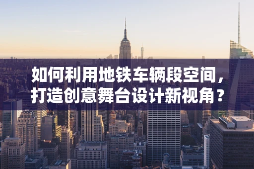 如何利用地铁车辆段空间，打造创意舞台设计新视角？