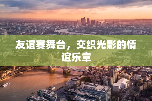 友谊赛舞台，交织光影的情谊乐章