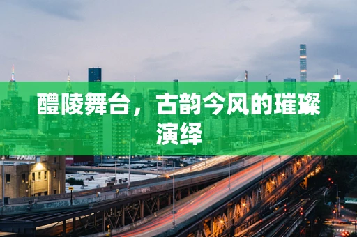 醴陵舞台，古韵今风的璀璨演绎