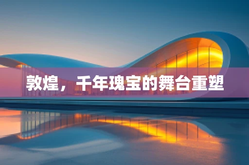 敦煌，千年瑰宝的舞台重塑