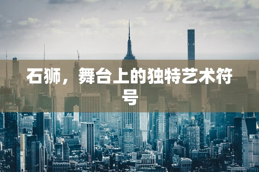 石狮，舞台上的独特艺术符号