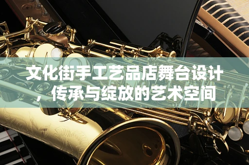 文化街手工艺品店舞台设计，传承与绽放的艺术空间