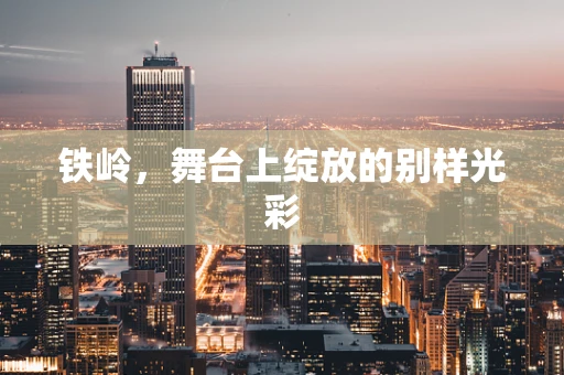 铁岭，舞台上绽放的别样光彩