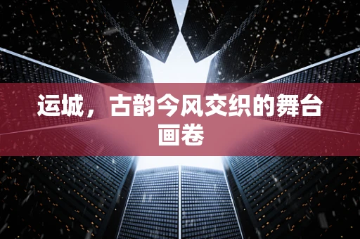 运城，古韵今风交织的舞台画卷