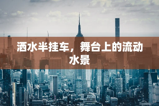 洒水半挂车，舞台上的流动水景
