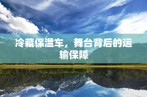 冷藏保温车，舞台背后的运输保障