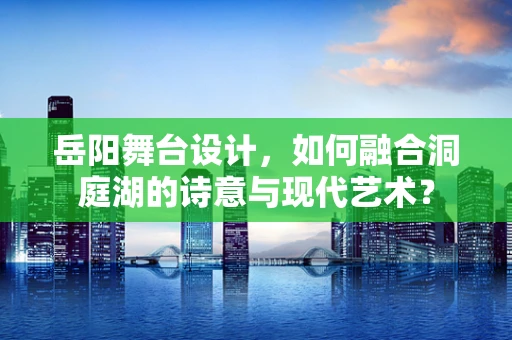 岳阳舞台设计，如何融合洞庭湖的诗意与现代艺术？