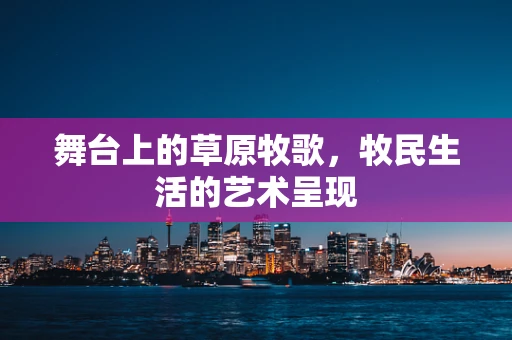 舞台上的草原牧歌，牧民生活的艺术呈现