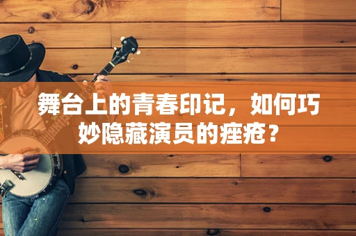舞台上的青春印记，如何巧妙隐藏演员的痤疮？
