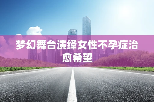 梦幻舞台演绎女性不孕症治愈希望
