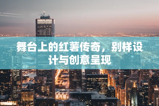 舞台上的红薯传奇，别样设计与创意呈现