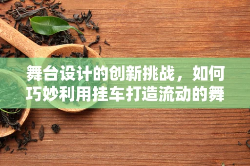 舞台设计的创新挑战，如何巧妙利用挂车打造流动的舞台奇迹？