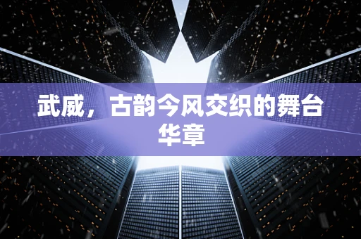 武威，古韵今风交织的舞台华章