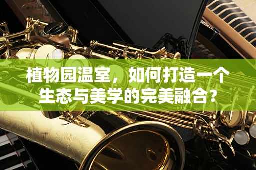 植物园温室，如何打造一个生态与美学的完美融合？