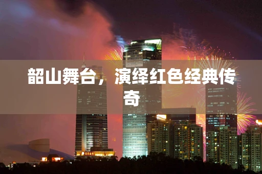 韶山舞台，演绎红色经典传奇