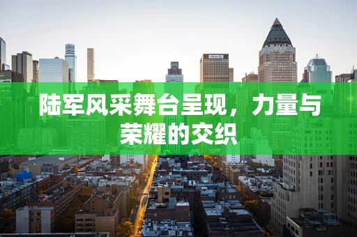 陆军风采舞台呈现，力量与荣耀的交织